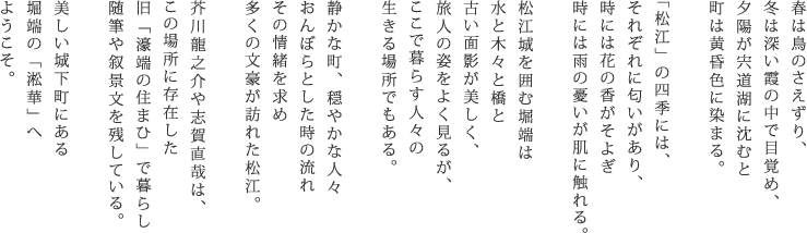 春は鳥のさえずり、 冬は深い霞の中で目覚め、 夕陽が宍道湖に沈むと 町は黄昏色に染まる。  「松江」の四季には、 それぞれに匂いがあり、 時には花の香がそよぎ 時には雨の憂いが肌に触れる。  松江城を囲む堀端は 水と木々と橋と 古い面影が美しく、 旅人の姿をよく見るが、 ここで暮らす人々の 生きる場所でもある。  静かな町、穏やかな人々 おんぼらとした時の流れ その情緒を求め 多くの文豪が訪れた松江。  芥川龍之介や志賀直哉は、 この場所に存在した 旧「濠端の住まひ」で暮らし 随筆や叙景文を残している。  美しい城下町にある 堀端の「淞華」へ ようこそ。